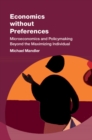 Economics without Preferences : Microeconomics and Policymaking Beyond the Maximizing Individual - Book