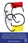 Case Studies in Child and Adolescent Psychoanalysis : Treating Trauma, Anxiety and Aggression - Book