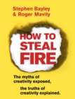 How to Steal Fire : The Myths of Creativity Exposed, The Truths of Creativity Explained - eBook