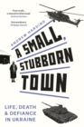 A Small, Stubborn Town : Life, Death and Defiance in Ukraine (Story of Resistance by Ordinary People to the Russian Invasion of Ukraine) - eBook