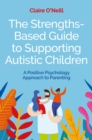 The Strengths-Based Guide to Supporting Autistic Children : A Positive Psychology Approach to Parenting - Book