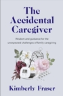 The Accidental Caregiver : Wisdom and Guidance for the Unexpected Challenges of Family Caregiving - Book