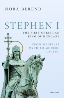 Stephen I, the First Christian King of Hungary : From Medieval Myth to Modern Legend
