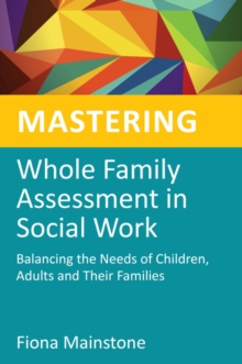Mastering Whole Family Assessment in Social Work : Balancing the Needs of Children, Adults and Their Families