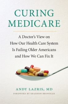 Curing Medicare : A Doctor's View on How Our Health Care System Is Failing Older Americans and How We Can Fix It