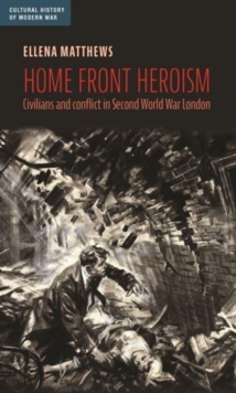 Home Front Heroism : Civilians and Conflict in Second World War London