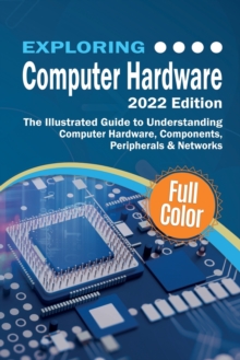 Exploring Computer Hardware - 2022 Edition : The Illustrated Guide to Understanding Computer Hardware, Components, Peripherals & Networks