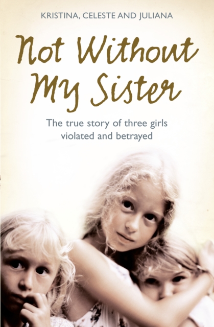 Not Without My Sister : The True Story of Three Girls Violated and Betrayed by Those They Trusted, EPUB eBook
