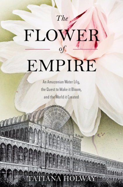 The Flower of Empire : An Amazonian Water Lily, The Quest to Make it Bloom, and the World it Created, EPUB eBook