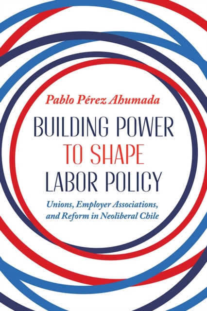 Building Power to Shape Labor Policy : Unions, Employee Associations, and Reform in Neoliberal Chile, Hardback Book