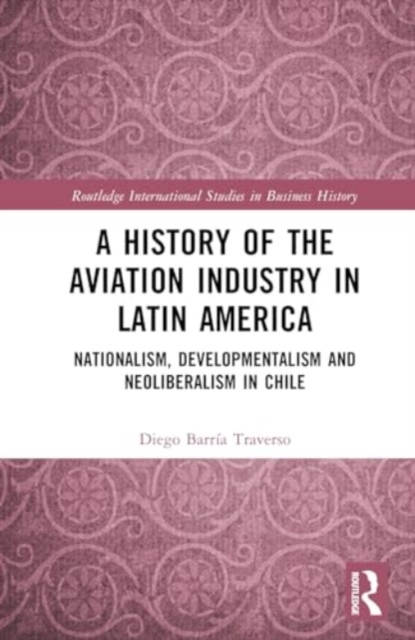 A History of the Aviation Industry in Latin America : Nationalism, Developmentalism and Neoliberalism in Chile, Hardback Book