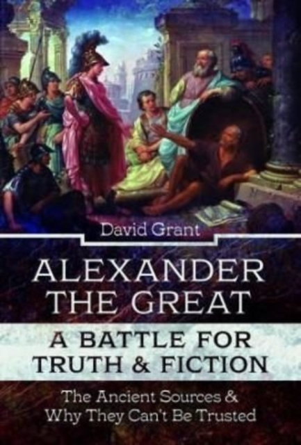 Alexander the Great, a Battle for Truth and Fiction : The Ancient Sources And Why They Can't Be Trusted, Hardback Book