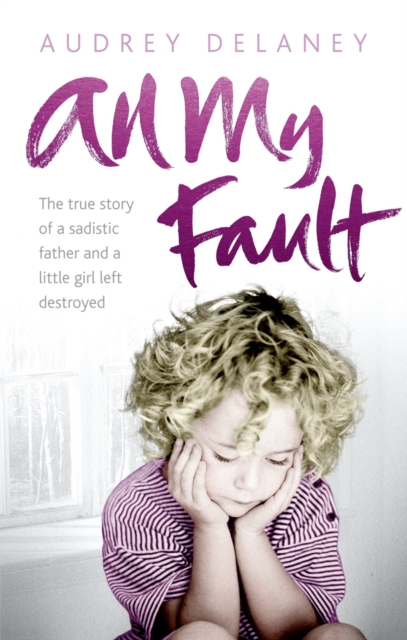 All My Fault : The True Story of a Sadistic Father and a Little Girl Left Destroyed, EPUB eBook