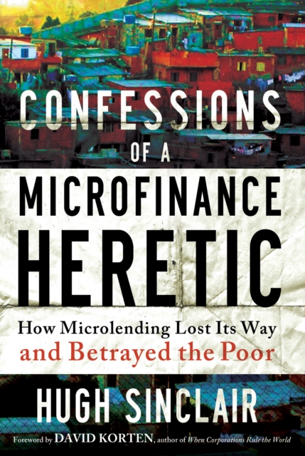 Confessions of a Microfinance Heretic : How Microlending Lost Its Way and Betrayed the Poor, PDF eBook