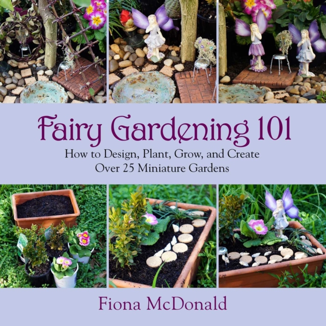 Fairy Gardening 101 : How to Design, Plant, Grow, and Create Over 25 Miniature Gardens, EPUB eBook