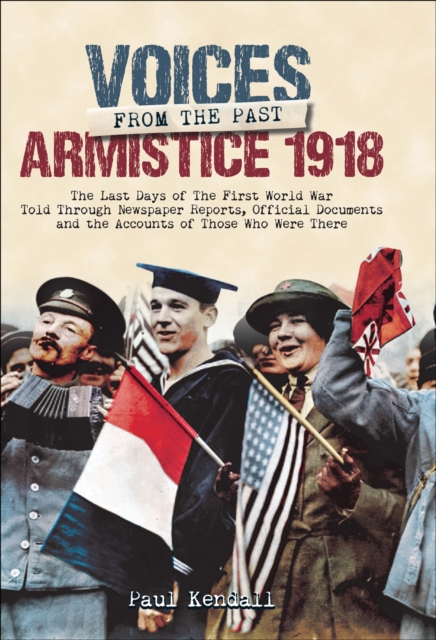 Voices From The Past, Armistice 1918 : The Last Days of The First World War Told Through Newspaper Reports, Official Documents and the Accounts of Those Who Were There, PDF eBook