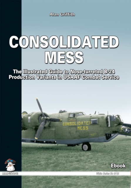 Consolidated Mess : The Illustrated Guide to Nose-turreted B-24 Production Variants in USAAF Combat Service, EPUB eBook