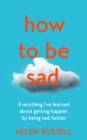 How to be Sad : Everything I’Ve Learned About Getting Happier, by Being Sad, Better - Book