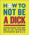 How to Not Be a Dick : And Other Essential Truths About Work, Sex, Love-and Everything Else That Matters - eBook