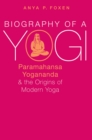 Biography of a Yogi : Paramahansa Yogananda and the Origins of Modern Yoga - eBook