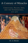 A Century of Miracles : Christians, Pagans, Jews, and the Supernatural, 312-410 - eBook