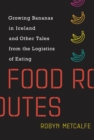 Food Routes : Growing Bananas in Iceland and Other Tales from the Logistics of Eating - eBook