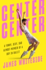 Center Center : A Funny, Sexy, Sad, Almost-Memoir of a Boy in Ballet - Book