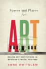 Spaces and Places for Art : Making Art Institutions in Western Canada, 1912-1990 - eBook