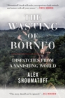The Wasting of Borneo : Dispatches from a Vanishing World - Book