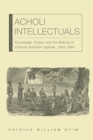 Acholi Intellectuals : Knowledge, Power, and the Making of Colonial Northern Uganda, 1850-1960 - eBook