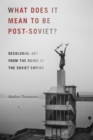 What Does It Mean to Be Post-Soviet? : Decolonial Art from the Ruins of the Soviet Empire - eBook