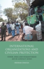 International Organizations and Civilian Protection : Power, Ideas and Humanitarian Aid in Conflict Zones - eBook