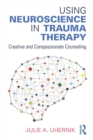 Using Neuroscience in Trauma Therapy : Creative and Compassionate Counseling - Book