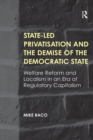 State-led Privatisation and the Demise of the Democratic State : Welfare Reform and Localism in an Era of Regulatory Capitalism - eBook