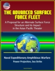 Advanced Surface Force Fleet: A Proposal for an Alternate Surface Force Structure and its Impact in the Asian Pacific Theater - Naval Expeditionary Amphibious Warfare, Power Projection, Sea Strike - eBook