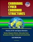 Examining Cyber Command Structures - History of Air and Space Domains, Nuclear Weapons Mission, Alternative Force Structures for Cyber Command and Control (C2), USCYBERCOM - eBook