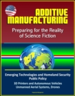 Additive Manufacturing: Preparing for the Reality of Science Fiction, Emerging Technologies and Homeland Security Public Policy, 3D Printers and Autonomous Vehicles, Unmanned Aerial Systems, Drones - eBook