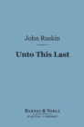 Unto This Last (Barnes & Noble Digital Library) : Four Essays on the First Principles of Political Economy - eBook