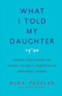 What I Told My Daughter : Lessons from Leaders on Raising the Next Generation of Empowered Women - eBook