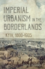 Imperial Urbanism in the Borderlands : Kyiv, 1800-1905 - eBook