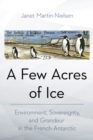 A Few Acres of Ice : Environment, Sovereignty, and "Grandeur" in the French Antarctic - eBook