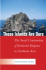 These Islands Are Ours : The Social Construction of Territorial Disputes in Northeast Asia - eBook