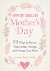 Every Day Should be Mother's Day : 50 Ways to Honor, Appreciate, Indulge, and Amuse Your Mom - eBook