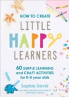 How to Create Little Happy Learners : 60 simple learning and craft activities for 0-5 year olds - Book