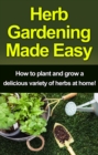 Herb Gardening Made Easy : How to plant and grow a delicious variety of herbs at home! - eBook