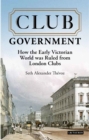 Club Government : How the Early Victorian World Was Ruled from London Clubs - eBook