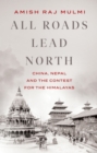 All Roads Lead North : China, Nepal and the Contest for the Himalayas - eBook