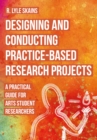 Designing and Conducting Practice-Based Research Projects : A Practical Guide for Arts Student Researchers - eBook