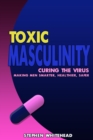 Toxic Masculinity : Curing the Virus: making men smarter, healthier, safer - eBook