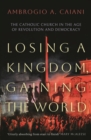 Losing a Kingdom, Gaining the World : The Catholic Church in the Age of Revolution and Democracy - Book